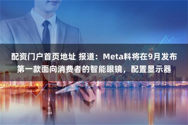 配资门户首页地址 报道：Meta料将在9月发布第一款面向消费者的智能眼镜，配置显示器