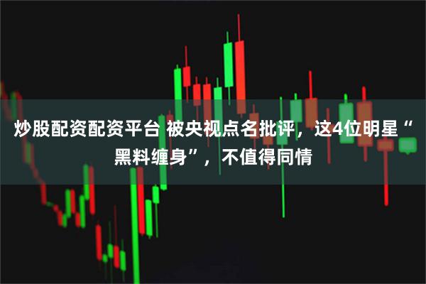 炒股配资配资平台 被央视点名批评，这4位明星“黑料缠身”，不值得同情