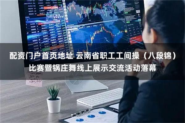 配资门户首页地址 云南省职工工间操（八段锦）比赛暨锅庄舞线上展示交流活动落幕