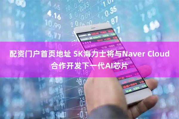 配资门户首页地址 SK海力士将与Naver Cloud合作开发下一代AI芯片