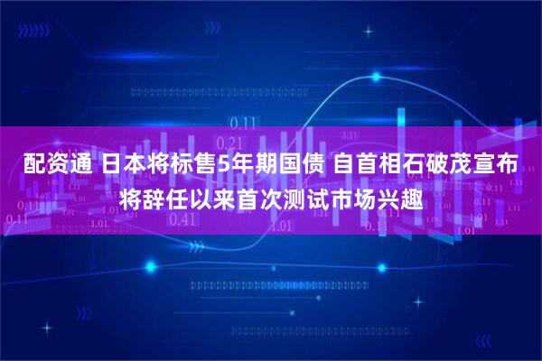 配资通 日本将标售5年期国债 自首相石破茂宣布将辞任以来首次测试市场兴趣