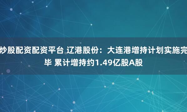 炒股配资配资平台 辽港股份：大连港增持计划实施完毕 累计增持约1.49亿股A股