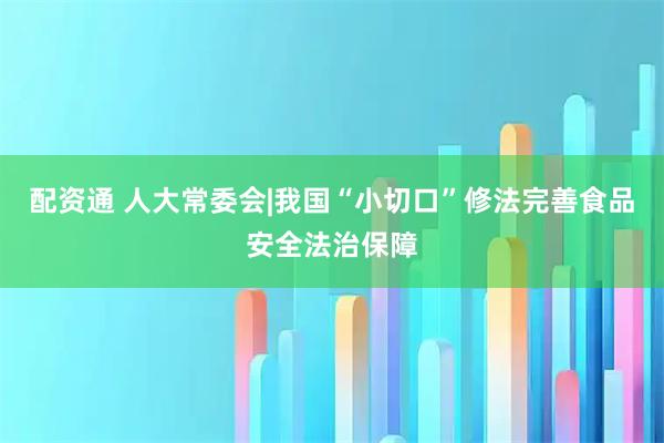 配资通 人大常委会|我国“小切口”修法完善食品安全法治保障