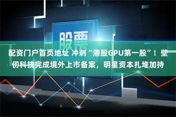 配资门户首页地址 冲刺“港股GPU第一股”！壁仞科技完成境外上市备案，明星资本扎堆加持