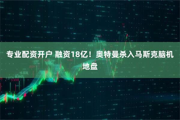 专业配资开户 融资18亿！奥特曼杀入马斯克脑机地盘