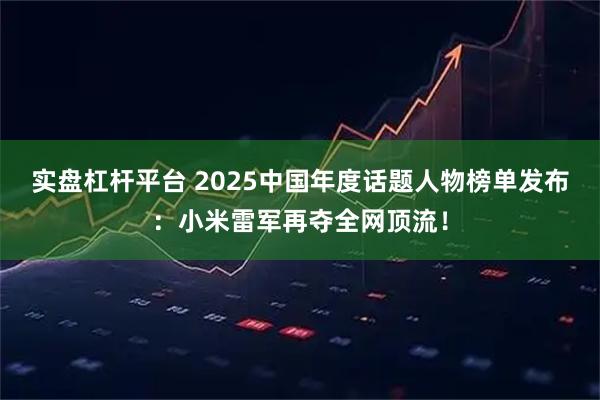 实盘杠杆平台 2025中国年度话题人物榜单发布：小米雷军再夺全网顶流！