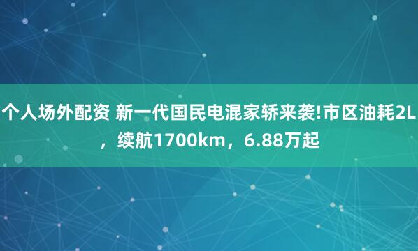 个人场外配资 新一代国民电混家轿来袭!市区油耗2L，续航1700km，6.88万起
