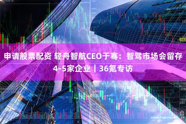 申请股票配资 轻舟智航CEO于骞：智驾市场会留存4-5家企业｜36氪专访