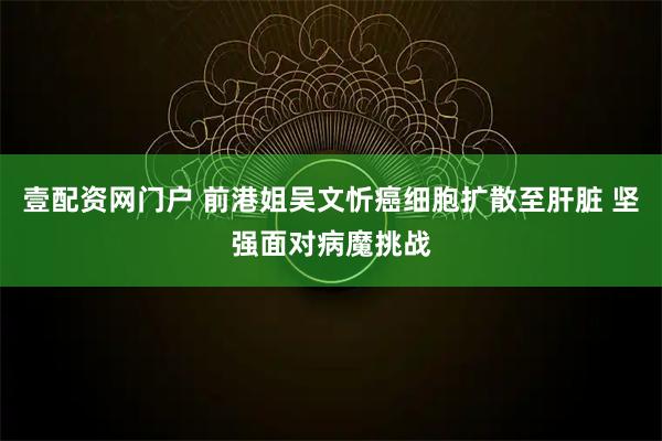 壹配资网门户 前港姐吴文忻癌细胞扩散至肝脏 坚强面对病魔挑战