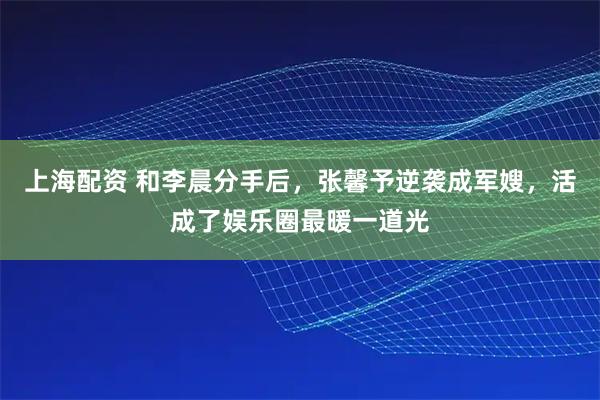 上海配资 和李晨分手后，张馨予逆袭成军嫂，活成了娱乐圈最暖一道光
