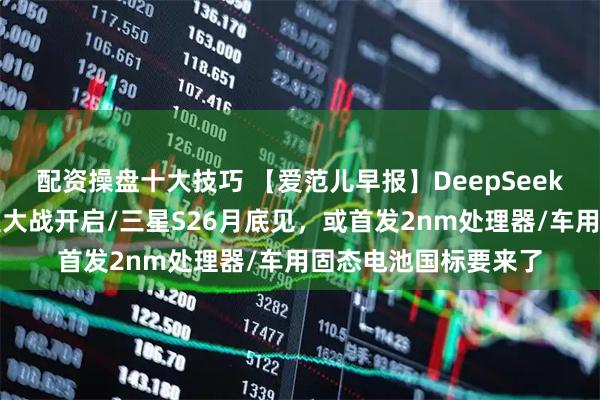 配资操盘十大技巧 【爱范儿早报】DeepSeek悄悄更新，春节模型大战开启/三星S26月底见，或首发2nm处理器/车用固态电池国标要来了