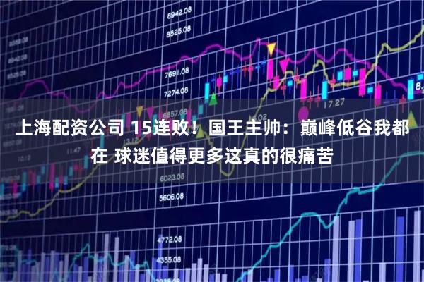 上海配资公司 15连败！国王主帅：巅峰低谷我都在 球迷值得更多这真的很痛苦