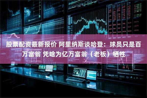 股票配资最新报价 阿里纳斯谈哈登：球员只是百万富翁 凭啥为亿万富翁（老板）牺牲