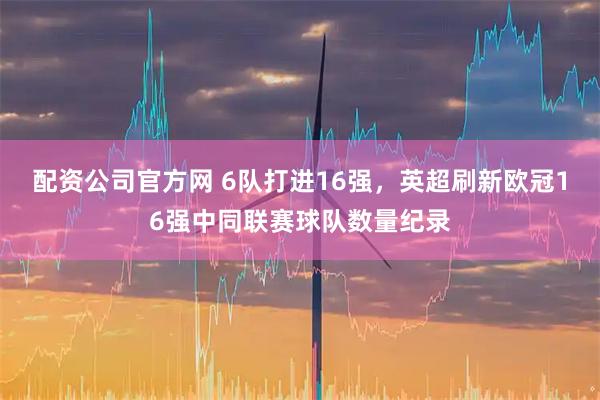 配资公司官方网 6队打进16强，英超刷新欧冠16强中同联赛球队数量纪录