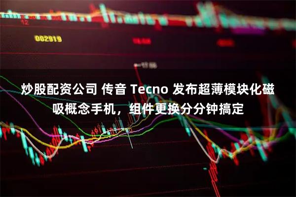 炒股配资公司 传音 Tecno 发布超薄模块化磁吸概念手机，组件更换分分钟搞定