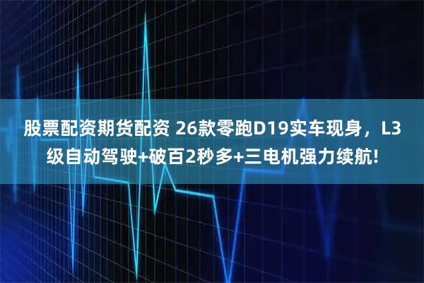 股票配资期货配资 26款零跑D19实车现身，L3级自动驾驶+破百2秒多+三电机强力续航!