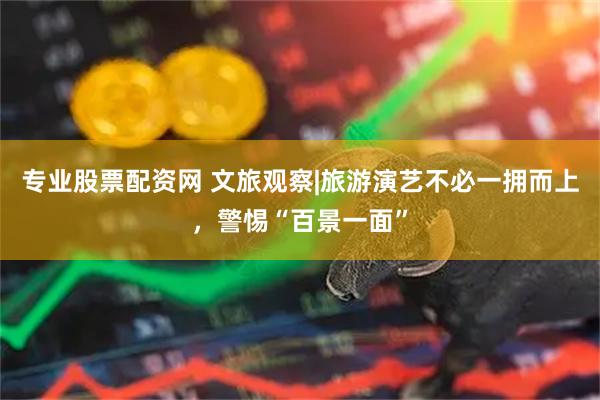 专业股票配资网 文旅观察|旅游演艺不必一拥而上，警惕“百景一面”