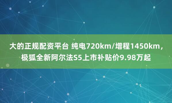 大的正规配资平台 纯电720km/增程1450km，极狐全新阿尔法S5上市补贴价9.98万起