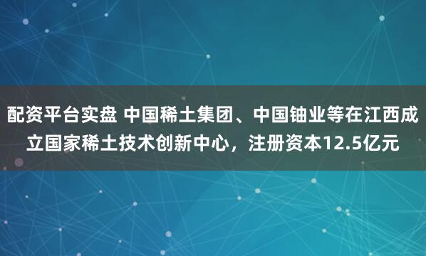 配资平台实盘 中国稀土集团、中国铀业等在江西成立国家稀土技术创新中心，注册资本12.5亿元